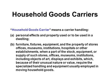 Household Goods Carriers “Household Goods Carrier” means a carrier handling: (a)personal effects and property used or to be used in a dwelling; (b)furniture,