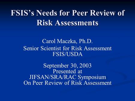FSIS’s Needs for Peer Review of Risk Assessments Carol Maczka, Ph.D. Senior Scientist for Risk Assessment FSIS/USDA September 30, 2003 Presented at JIFSAN/SRA/RAC.