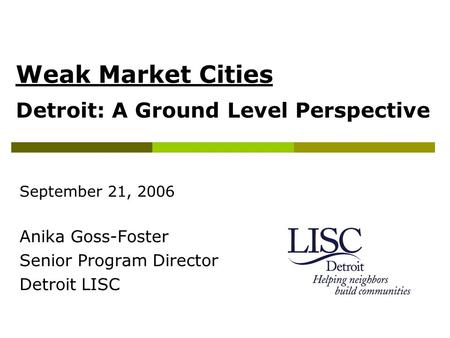 Weak Market Cities Detroit: A Ground Level Perspective September 21, 2006 Anika Goss-Foster Senior Program Director Detroit LISC.