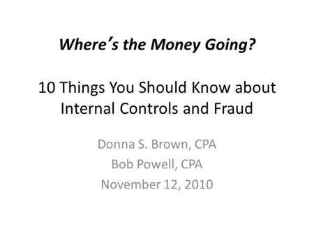 Where’s the Money Going? 10 Things You Should Know about Internal Controls and Fraud Donna S. Brown, CPA Bob Powell, CPA November 12, 2010.