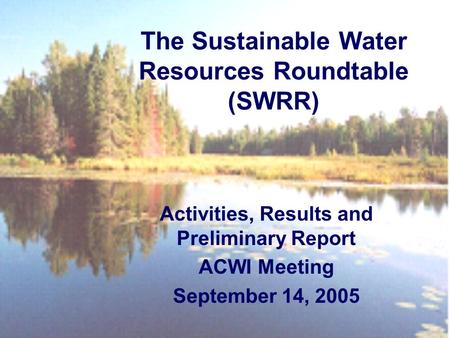 Activities, Results and Preliminary Report ACWI Meeting September 14, 2005 The Sustainable Water Resources Roundtable (SWRR)