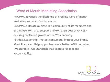 Word of Mouth Marketing Association WOMMA advances the discipline of credible word of mouth marketing and use of social media. WOMMA cultivates a close.
