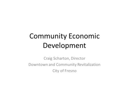 Community Economic Development Craig Scharton, Director Downtown and Community Revitalization City of Fresno.