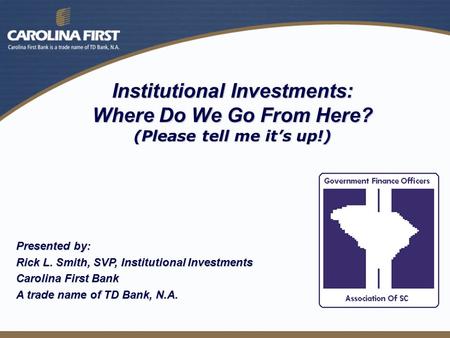 Institutional Investments: Where Do We Go From Here? (Please tell me it’s up!) Presented by: Rick L. Smith, SVP, Institutional Investments Carolina First.