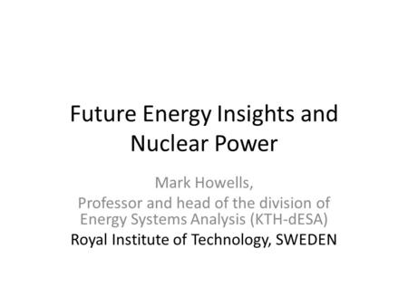 Future Energy Insights and Nuclear Power Mark Howells, Professor and head of the division of Energy Systems Analysis (KTH-dESA) Royal Institute of Technology,