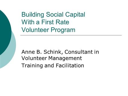 Building Social Capital With a First Rate Volunteer Program Anne B. Schink, Consultant in Volunteer Management Training and Facilitation.