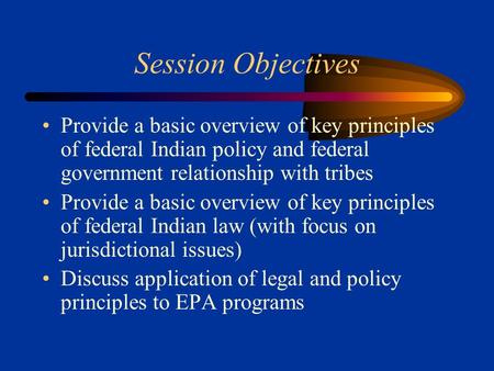 Session Objectives Provide a basic overview of key principles of federal Indian policy and federal government relationship with tribes Provide a basic.