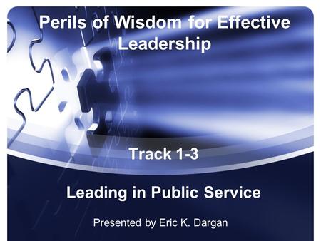 Perils of Wisdom for Effective Leadership Presented by Eric K. Dargan Track 1-3 Leading in Public Service.