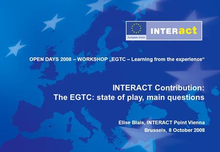 OPEN DAYS 2008 – WORKSHOP „EGTC – Learning from the experience“ INTERACT Contribution: The EGTC: state of play, main questions Elise Blais, INTERACT Point.