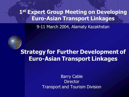 Barry Cable Director Transport and Tourism Division 1 st Expert Group Meeting on Developing Euro-Asian Transport Linkages 9-11 March 2004, Alamaty Kazakhstan.