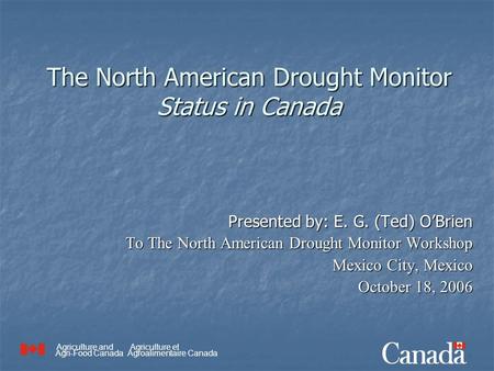 Agriculture and Agri-Food Canada Agriculture et Agroalimentaire Canada The North American Drought Monitor Status in Canada Presented by: E. G. (Ted) O’Brien.