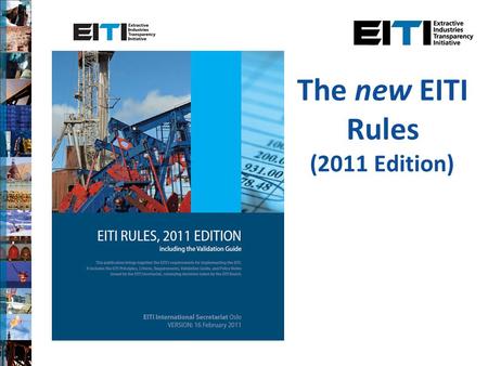 The new EITI Rules (2011 Edition). Background New edition of the EITI Rules agreed on 16 February 2011 Follows extensive consultation process, incorporating.