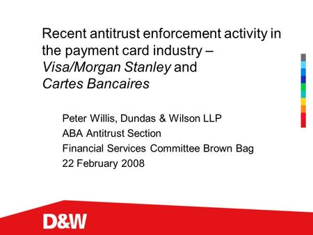 Recent antitrust enforcement activity in the payment card industry – Visa/Morgan Stanley and Cartes Bancaires Peter Willis, Dundas & Wilson LLP ABA Antitrust.
