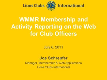 WMMR Membership and Activity Reporting on the Web for Club Officers July 6, 2011 Joe Schrepfer Manager, Membership & Web Applications Lions Clubs International.