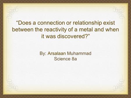 “Does a connection or relationship exist between the reactivity of a metal and when it was discovered?” By: Arsalaan Muhammad Science 8a.