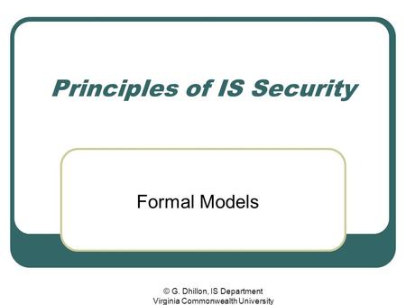 © G. Dhillon, IS Department Virginia Commonwealth University Principles of IS Security Formal Models.