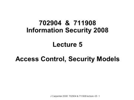 J Carpenter 2008 702904 & 711908 lecture -05 1 702904 & 711908 Information Security 2008 Lecture 5 Access Control, Security Models.