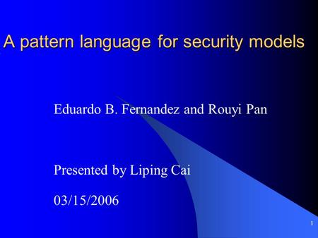 1 A pattern language for security models Eduardo B. Fernandez and Rouyi Pan Presented by Liping Cai 03/15/2006.