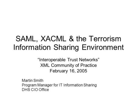 SAML, XACML & the Terrorism Information Sharing Environment “Interoperable Trust Networks” XML Community of Practice February 16, 2005 Martin Smith Program.