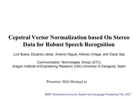 Cepstral Vector Normalization based On Stereo Data for Robust Speech Recognition Presenter: Shih-Hsiang Lin Luis Buera, Eduardo Lleida, Antonio Miguel,