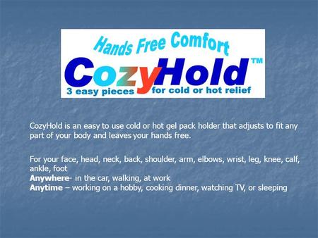 CozyHold is an easy to use cold or hot gel pack holder that adjusts to fit any part of your body and leaves your hands free. For your face, head, neck,