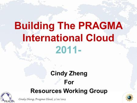 Cindy Zheng, Pragma Cloud, 3/20/2013 Building The PRAGMA International Cloud 2011- Cindy Zheng For Resources Working Group.