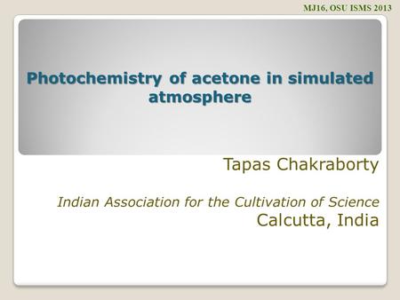 Tapas Chakraborty Indian Association for the Cultivation of Science Calcutta, India MJ16, OSU ISMS 2013 Photochemistry of acetone in simulated atmosphere.