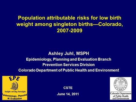 Population attributable risks for low birth weight among singleton births—Colorado, 2007-2009 Ashley Juhl, MSPH Epidemiology, Planning and Evaluation Branch.