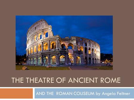 THE THEATRE OF ANCIENT ROME AND THE ROMAN COLISEUM by Angela Feltner.