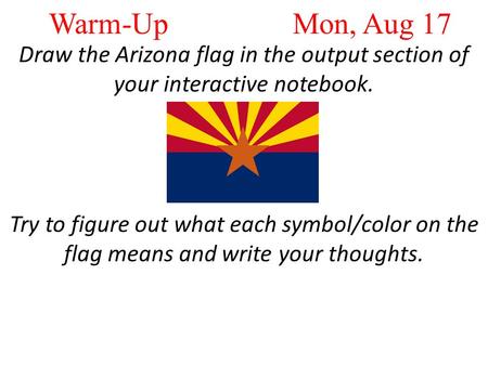Warm-Up Mon, Aug 17 Draw the Arizona flag in the output section of your interactive notebook. Try to figure out what each symbol/color on the flag means.