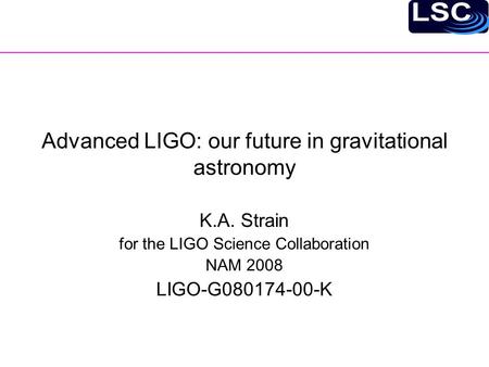 Advanced LIGO: our future in gravitational astronomy K.A. Strain for the LIGO Science Collaboration NAM 2008 LIGO-G080174-00-K.