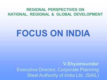 REGIONAL PERSPECTIVES ON NATIONAL, REGIONAL & GLOBAL DEVELOPMENT V.Shyamsundar Executive Director, Corporate Planning Steel Authority of India Ltd. (SAIL)