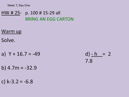 HW # 25- p. 100 # 15-29 all BRING AN EGG CARTON Warm up Week 7, Day One Solve. a)Y + 16.7 = -49d) - h = 2 7.8 b) 4.7m = -32.9 c) k-3.2 = -6.8.