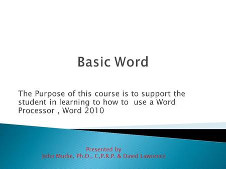 The Purpose of this course is to support the student in learning to how to use a Word Processor, Word 2010 Presented by John Mudie, Ph.D., C,P.R.P. &