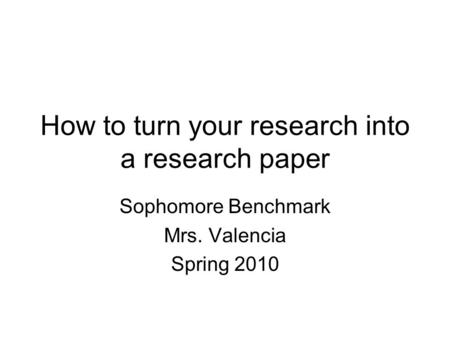 How to turn your research into a research paper Sophomore Benchmark Mrs. Valencia Spring 2010.