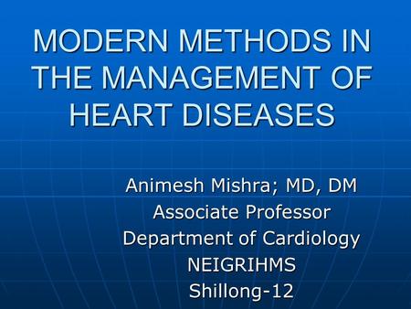 MODERN METHODS IN THE MANAGEMENT OF HEART DISEASES Animesh Mishra; MD, DM Associate Professor Department of Cardiology NEIGRIHMSShillong-12.