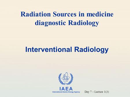 IAEA International Atomic Energy Agency Interventional Radiology Radiation Sources in medicine diagnostic Radiology Day 7 – Lecture 1(3)