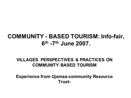 COMMUNITY - BASED TOURISM: Info-fair, 6 th -7 th June 2007. VILLAGES PERSPECTIVES & PRACTICES ON COMMUNITY BASED TOURISM Experience from Ujamaa-community.