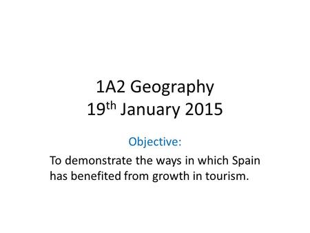1A2 Geography 19 th January 2015 Objective: To demonstrate the ways in which Spain has benefited from growth in tourism.