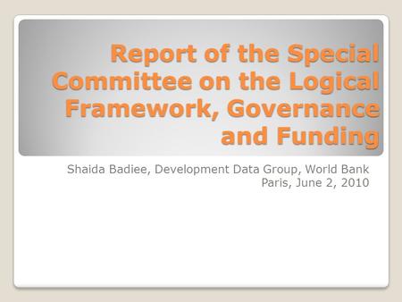 Report of the Special Committee on the Logical Framework, Governance and Funding Shaida Badiee, Development Data Group, World Bank Paris, June 2, 2010.