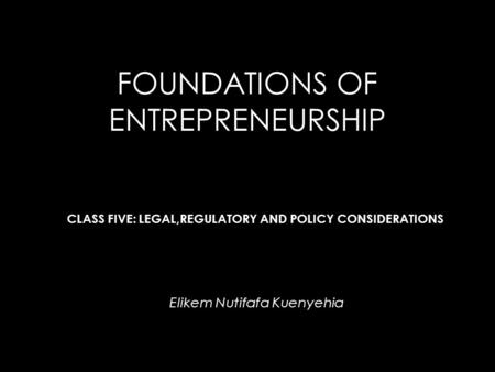 FOUNDATIONS OF ENTREPRENEURSHIP Elikem Nutifafa Kuenyehia CLASS FIVE: LEGAL,REGULATORY AND POLICY CONSIDERATIONS.