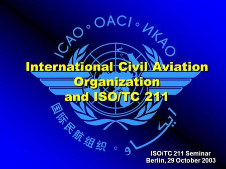 International Civil Aviation Organization and ISO/TC 211 ISO/TC 211 Seminar Berlin, 29 October 2003 ISO/TC 211 Seminar Berlin, 29 October 2003.