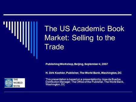 The US Academic Book Market: Selling to the Trade Publishing Workshop, Beijing, September 4, 2007 H. Dirk Koehler, Publisher, The World Bank, Washington,