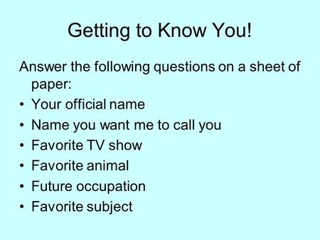 Getting to Know You! Answer the following questions on a sheet of paper: Your official name Name you want me to call you Favorite TV show Favorite animal.