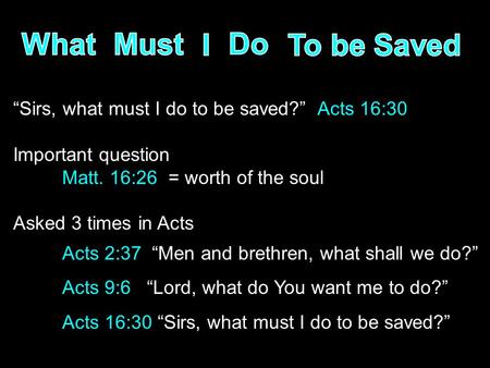 “Sirs, what must I do to be saved?” Acts 16:30 Important question Matt. 16:26 = worth of the soul Asked 3 times in Acts Acts 2:37 “Men and brethren, what.