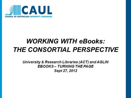 WORKING WITH eBooks: THE CONSORTIAL PERSPECTIVE University & Research Libraries (ACT) and AGLIN EBOOKS – TURNING THE PAGE Sept 27, 2012.