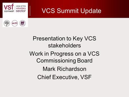 VCS Summit Update Presentation to Key VCS stakeholders Work in Progress on a VCS Commissioning Board Mark Richardson Chief Executive, VSF.