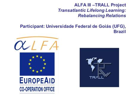 ALFA III –TRALL Project Transatlantic Lifelong Learning: Rebalancing Relations Participant: Universidade Federal de Goiás (UFG), Brazil.