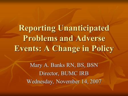 Reporting Unanticipated Problems and Adverse Events: A Change in Policy Mary A. Banks RN, BS, BSN Director, BUMC IRB Wednesday, November 14, 2007.