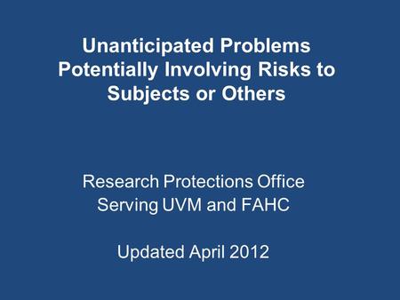 Unanticipated Problems Potentially Involving Risks to Subjects or Others Research Protections Office Serving UVM and FAHC Updated April 2012.